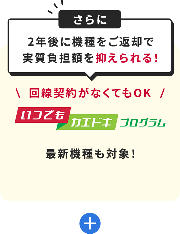 さらに2年後に機種をご返却で実質負担額を抑えられる！＼ 回線契約がなくてもOK ／いつでもカエドキプログラム最新機種も対象！