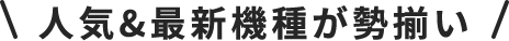 \人気＆最新機種が勢揃い/