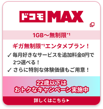 ドコモ MAX 1GB〜無制限*1 ギガ無制限*1エンタメプラン！ ✓ 毎月好きなサービスを追加料金0円で2つ選べる！ ✓ さらに特別な体験価値もご用意！22歳以下はおトクなキャンペーン実施中 詳しくはこちら▶︎