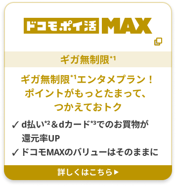 ドコモポイ活 MAX ギガ無制限*1 ギガ無制限*1エンタメプラン！ポイントがもっとたまって、つかえておトク ✓ d払い2＆dカード3でのお買物が還元率UP ✓ ドコモMAXのバリューはそのままに 詳しくはこちら▶︎