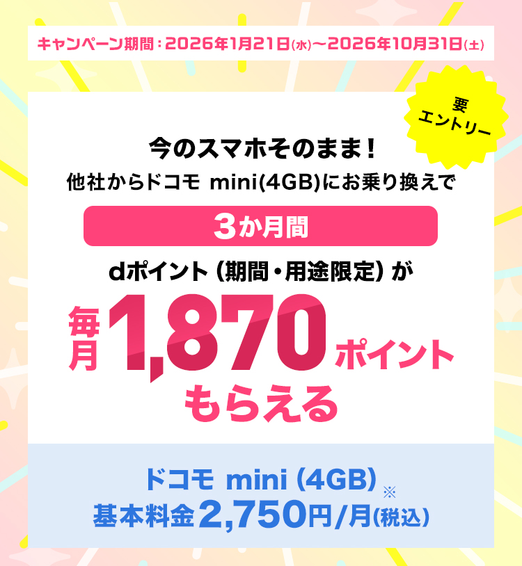 今のスマホそのまま！他社からドコモ mini(4GB)にお乗り換えで3か月間dポイント（期間・用途限定）が毎月1,870ポイントもらえる ドコモ mini（4GB）基本料金2,750円/月（税込） 要エントリー