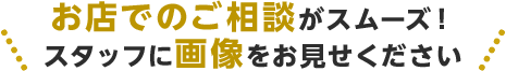 お店でのご相談がスムーズ!スタッフに画像をお見せください