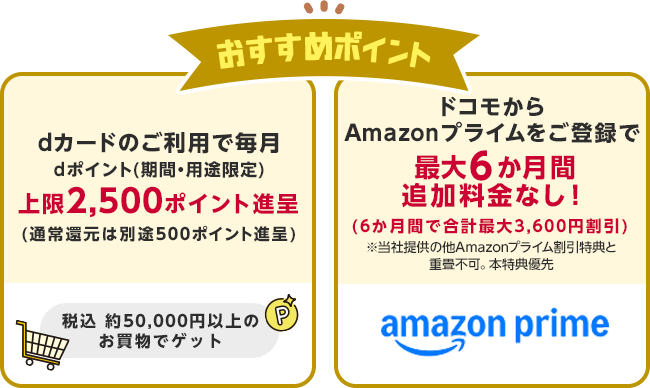 おすすめポイント・dカードのご利用で毎月dポイント(期間・用途限定)上限2,500ポイント進呈(通常還元は別途500ポイント進呈)・ドコモからAmazonプライムをご登録で最大6か月間追加料金なし!(6か月間で合計最大3,600円割引)
