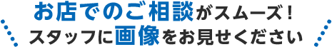 お店でのご相談がスムーズ!スタッフに画像をお見せください