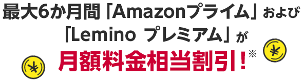 最大6か月間「Amazonプライム」および「Lemino プレミアム」が月額料金相当割引※！