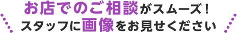 お店でのご相談がスムーズ!スタッフに画像をお見せください