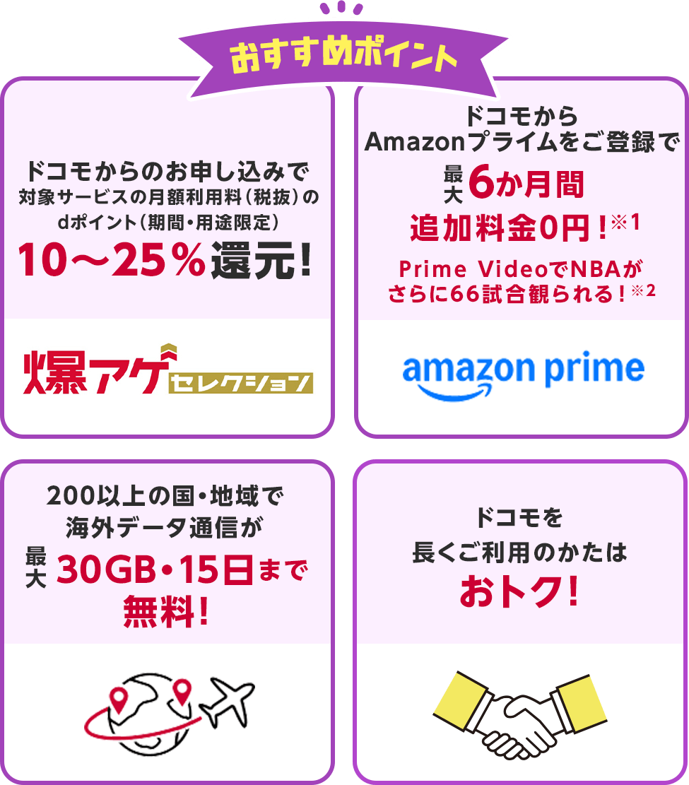 おすすめポイント・ドコモからのお申し込みで対象サービスの月額利用料(税抜)のdポイント(期間・用途限定)10〜25%還元!・ドコモからAmazonプライムをご登録で最大6か月間追加料金0円!Prime VideoでNBAがさらに66試合観られる!・200以上の国・地域で海外データ通信が最大30GB・15日まで無料!・ドコモを長くご利用のかたはおトク!