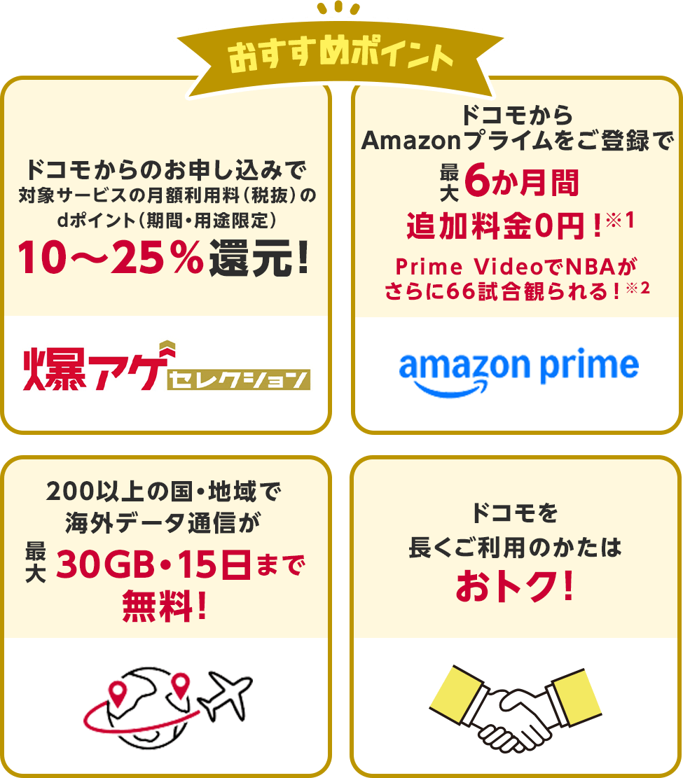 おすすめポイント・ドコモからのお申し込みで対象サービスの月額利用料(税抜)のdポイント(期間・用途限定)10〜25%還元!・ドコモからAmazonプライムをご登録で最大6か月間追加料金0円!Prime VideoでNBAがさらに66試合観られる!・200以上の国・地域で海外データ通信が最大30GB・15日まで無料!・ドコモを長くご利用のかたはおトク!