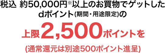 税込 約50,000円※以上のお買物でゲットしたdポイント(期間・用途限定)の上限2,500ポイントを(通常還元は別途500ポイント進呈)