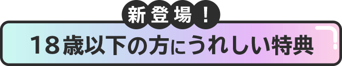 新登場！18歳以下の方にうれしい特典