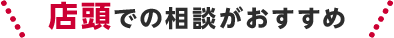 店頭での相談がおすすめ