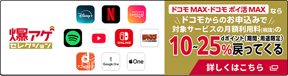 爆アゲセレクション　ドコモ MAX・ドコモ ポイ活 MAX ならドコモからのお申込みで対象サービスの月額利用料（税抜）の10～25％ dポイント（期間・用途限定）戻ってくる　詳しくはこちら