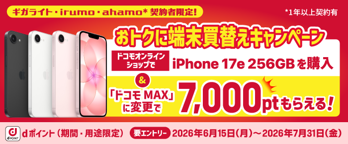 「ギガライト」「irumo」「ahamo（1年以上）」契約者限定！ 指定の「iPhone 17e 256GB」を購入＆ 「ドコモ MAX」「ドコモ ポイ活 MAX」にドコモオンラインショップでのブラン変更で7,000ポイント必ずもらえる！dポイント（期間・用途限定）【要エントリー】2026年6月15 日（月）～2026年7月31日（金）