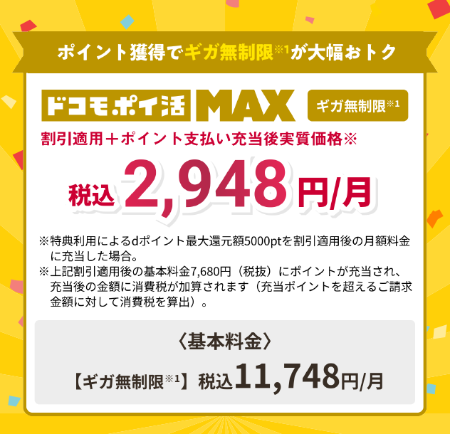 ポイント獲得でギガ無制限※1が大幅おトク【ドコモ ポイ活 MAX】【ギガ無制限※1】割引適用＋ポイント支払い充当後実質価格※税込2,948円/月※特典利用によるdポイント最大還元5,000ptを割引適用後の月額料金に充当した場合。※上記割引適用後に基本料金7,680円（税抜）にポイントが充当され、充当後の金額に消費税が加算されます（充当ポイントを超えるご請求金額に対して消費税を算出）。＜基本料金＞【ギガ無制限※1】税込11,748円/月