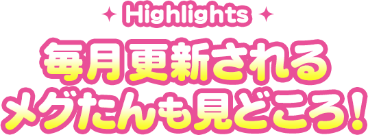 毎月更新されるメグたんも見どころ！