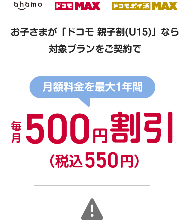 お子さまが「ドコモ 親子割(U15)」なら「ahamo」、「ドコモ MAX」、「ドコモ ポイ活 MAX」をご契約で、月額料金を最大1年間毎月500円割引(税込550円割引)