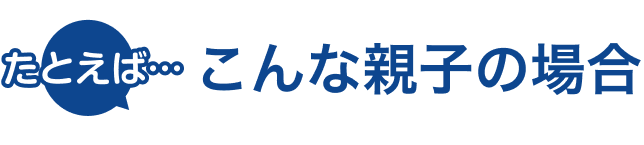 たとえば…こんな親子の場合