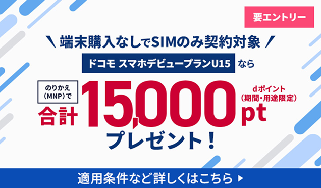 端末購入なしでSIMのみ契約対象!「ドコモ スマホデビュープラン U15」ならのりかえ(MNP)でdポイント(期間・用途限定)を合計15,000ptプレゼント!要エントリー 適用条件など詳しくはこちら