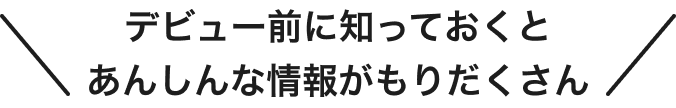 デビュー前に知っておくと あんしんな情報がもりだくさん
