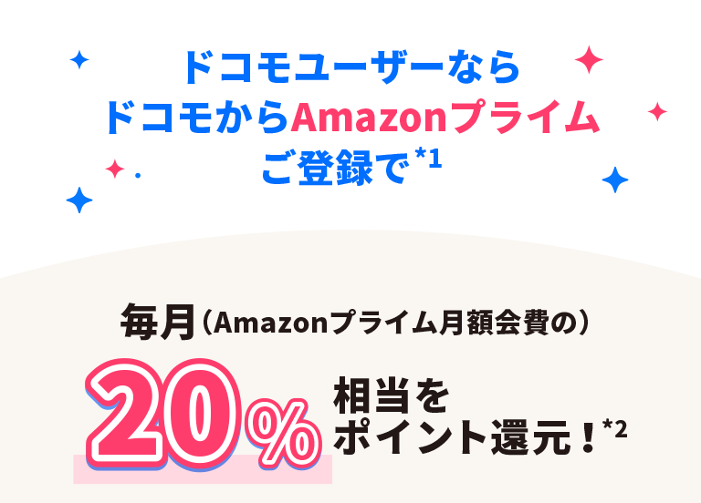 ドコモユーザーならドコモからAmazonプライムご登録で*1 毎月(Amazonプライム月額会費の)20%相当をポイント還元!*2