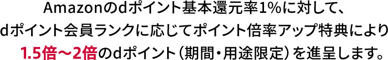 Amazonのdポイント基本還元率1%に対して、dポイント会員ランクに応じてポイント倍率アップ特典により1.5倍～2.5倍のdポイント（期間・用途限定）を進呈します。