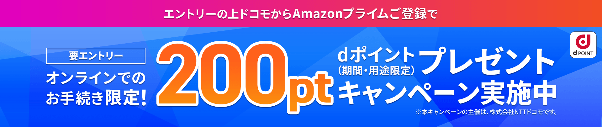 要エントリー オンラインでのお手続き限定！エントリーの上ドコモからAmazonプライムご登録でdポイント（期間・用途限定）200ポイントプレゼントキャンペーン実施中