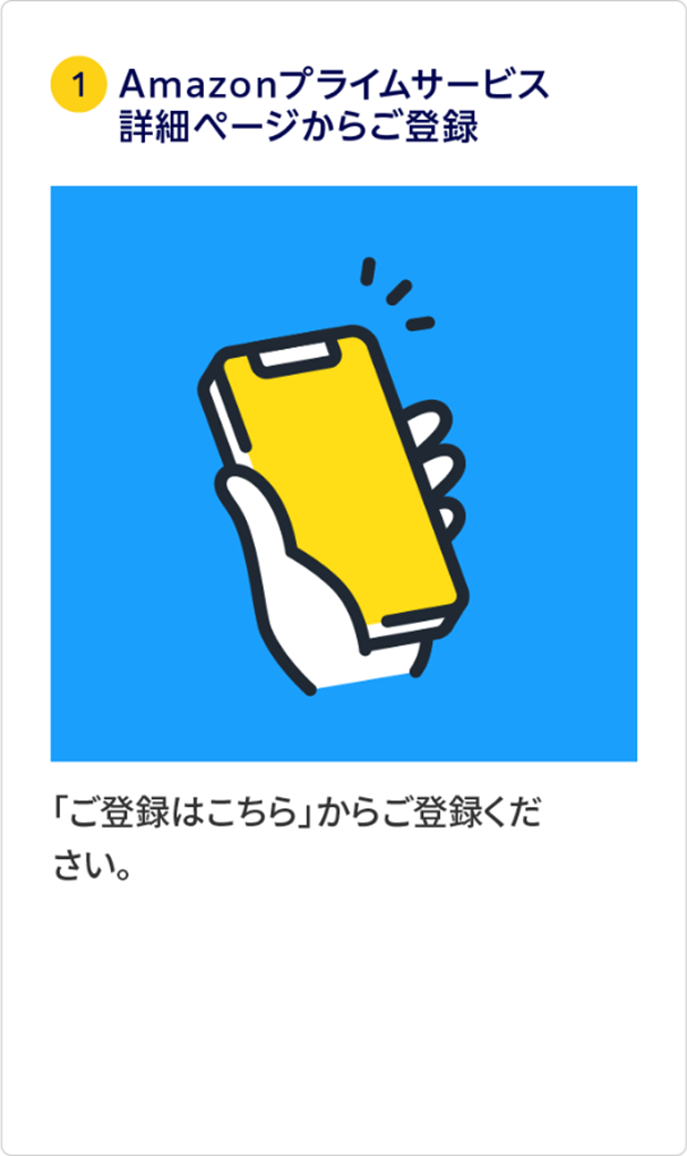 ①Amazonプライムサービス詳細ページからご登録 「ご登録はこちら」からご登録ください。