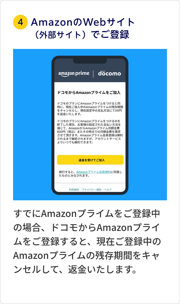 ④AmazonのWebサイト（外部サイト）でご利用登録 すでにAmazonプライムをご登録中の場合、ドコモからAmazonプライムをご登録すると、現在ご登録中のAmazonプライムの残存期間をキャンセルして、返金いたします。