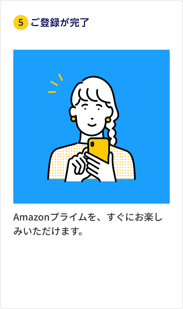 ⑤ご利用登録が完了 Amazonプライムを、すぐにお楽しみいただけます。