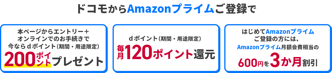 ドコモからAmazonプライムご登録で 本ページからエントリー＋オンラインでのお手続きで今ならdポイント（期間・用途限定）200ポイントプレゼント dポイント（期間・用途限定）毎月120ポイント還元 はじめてAmazonプライムご登録の方には、Amazonプライム月額会費相当の600円を3か月割引