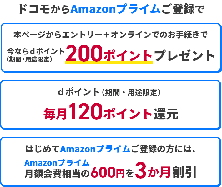 ドコモからAmazonプライムご登録で 本ページからエントリー＋オンラインでのお手続きで今ならdポイント（期間・用途限定）200ポイントプレゼント dポイント（期間・用途限定）毎月120ポイント還元 はじめてAmazonプライムご登録の方には、Amazonプライム月額会費相当の600円を3か月割引