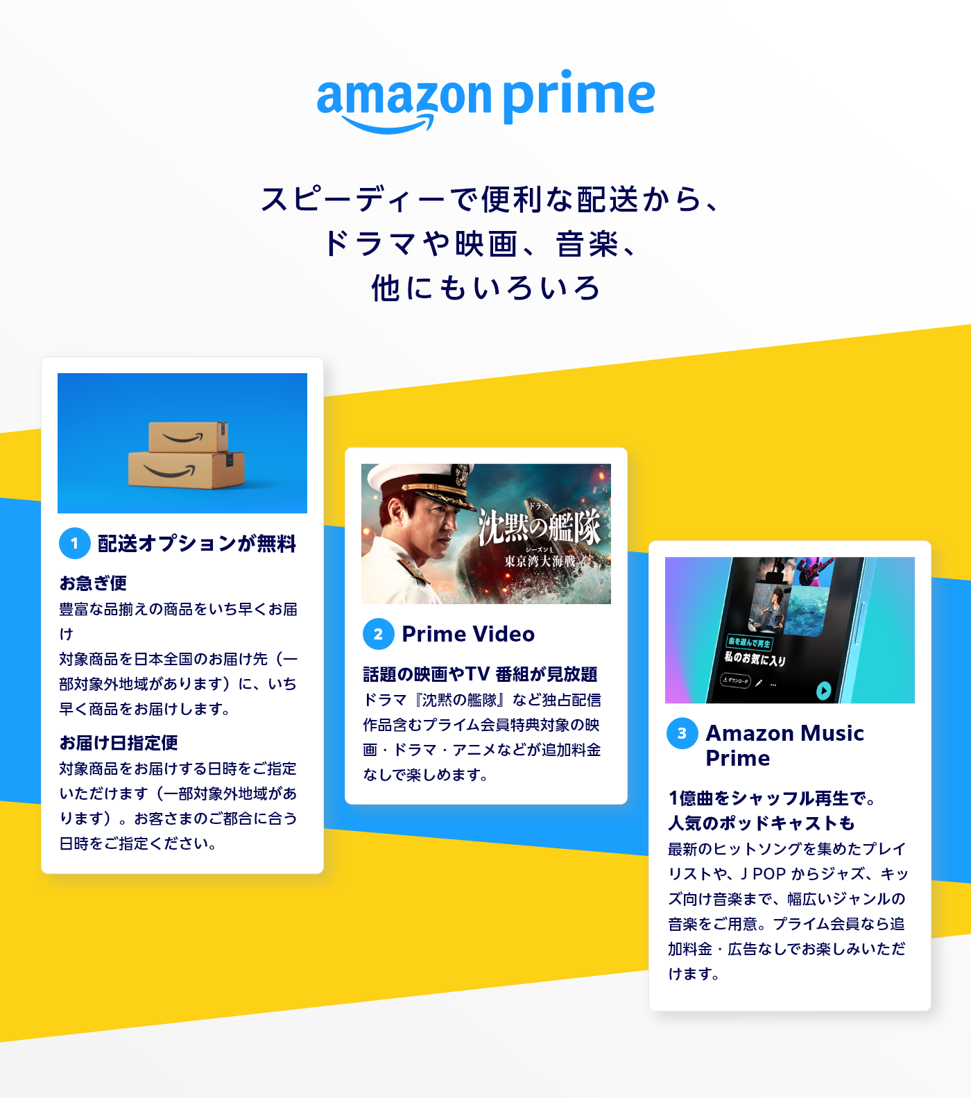Amazon プライム 3つの魅力 ①配送オプションが無料 お急ぎ便 豊富な品揃えの商品をいち早くお届け 対象商品を日本全国のお届け先（一部対象外地域があります）に、いち早く商品をお届けします。 お届け日指定便 対象商品をお届けする日時をご指定いただけます（一部対象外地域があります）。お客さまのご都合に合う日時をご指定ください。 ②Prime Video 話題の映画やTV 番組が見放題 ドラマ『沈黙の艦隊』など独占配信作品含むプライム会員特典対象の映画・ドラマ・アニメなどが追加料金なしで楽しめます。 ③Amazon Music Prime 1億曲をシャッフル再生で。 人気のポッドキャストも最新のヒットソングを集めたプレイリストや、J POP からジャズ、キッズ向け音楽まで、幅広いジャンルの音楽をご用意。プライム会員なら追加料金・広告なしでお楽しみいただけます。