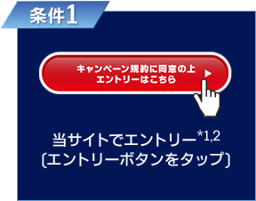 条件1 キャンペーン規約に同意の上エントリーはこちら 当サイトでエントリー※1、2(エントリーボタンをタップ)