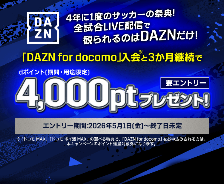 DAZN 4年に1度のサッカーの祭典! 全試合LIVE配信で観られるのはDAZNだけ! 「DAZN for docomo」入会※と3か月継続でdポイント(期間・用途限定)4,000ポイントプレゼント!(要エントリー)エントリー期間:2026年5月1日(金)~終了日未定 ※「ドコモ MAX」「ドコモ ポイ活 MAX」の選べる特典で「DAZN for docomo」をお申込みされる方は、本キャンペーンのポイント進呈対象外になります。