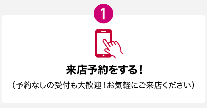 1　来店予約をする！（予約なしの受付も大歓迎！お気軽にご来店ください）