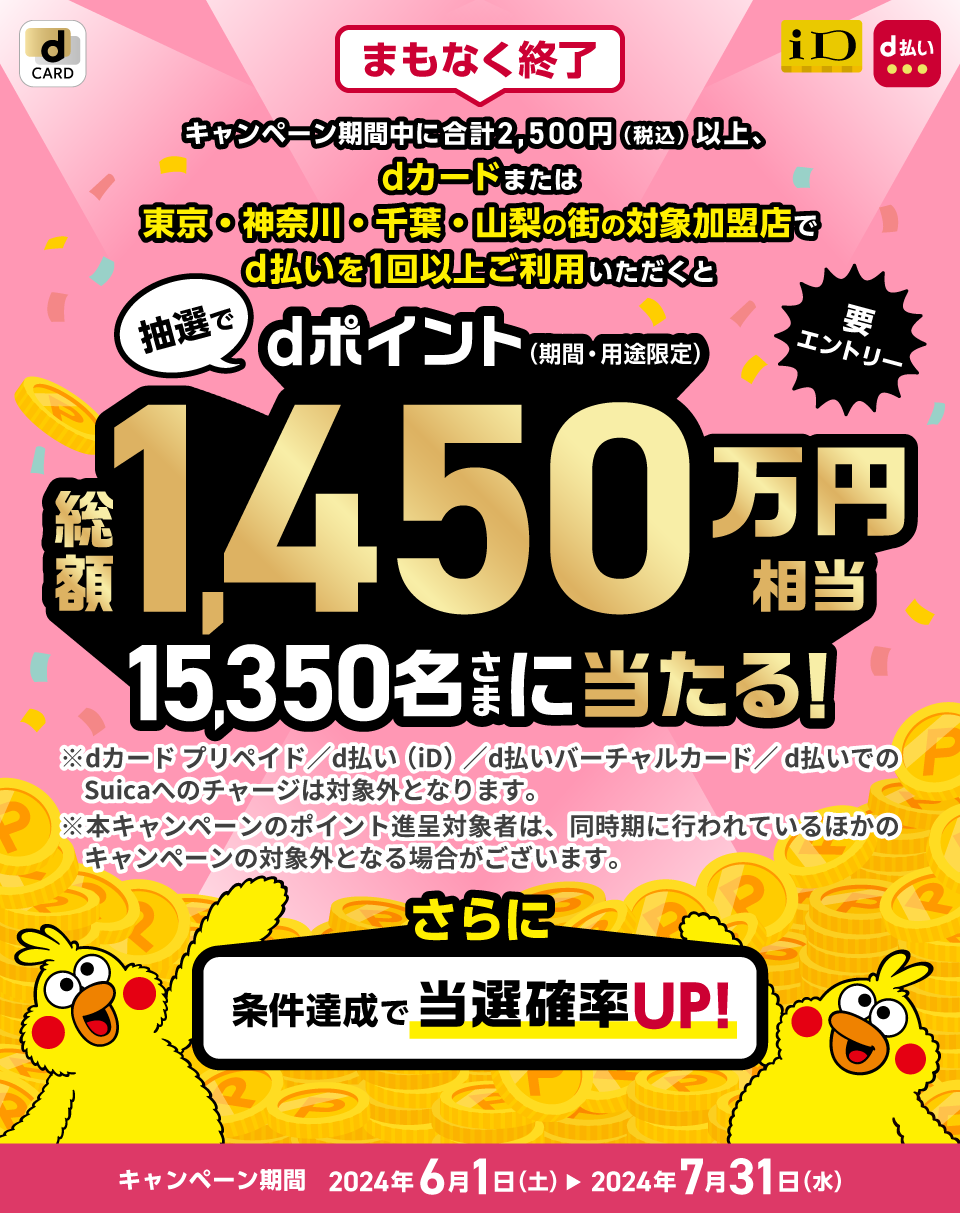 まもなく終了 キャンペーン期間中に合計2,500円（税込）以上、dカードまたは東京・神奈川・千葉・山梨の街の対象加盟店でd払いを1回以上ご利用いただくと、抽選でdポイント（期間・用途限定）総額1,450万円相当のポイントを当選内容に応じて15,350名さまに山分け！※dカードプリメイド/d払い（iD）/d払いバーチャルカード/d払いでのSuicaへのチャージは対象外となります。※本キャンペーンのポイント進呈対象者は、同時期に行われているほかのキャンペーンの対象外となる場合がございます。さらに条件達成で当選確率UP！キャンペーン期間 2024年6月1日（土）～7月31日（水）要エントリー