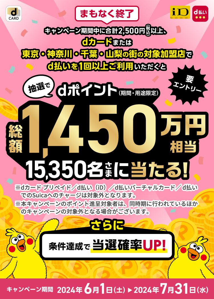 まもなく終了 キャンペーン期間中に合計2,500円（税込）以上、dカードまたは東京・神奈川・千葉・山梨の街の対象加盟店でd払いを1回以上ご利用いただくと、抽選でdポイント（期間・用途限定）総額1,450万円相当のポイントを当選内容に応じて15,350名さまに山分け！※dカードプリメイド/d払い（iD）/d払いバーチャルカード/d払いでのSuicaへのチャージは対象外となります。※本キャンペーンのポイント進呈対象者は、同時期に行われているほかのキャンペーンの対象外となる場合がございます。さらに条件達成で当選確率UP！キャンペーン期間 2024年6月1日（土）～7月31日（水）要エントリー