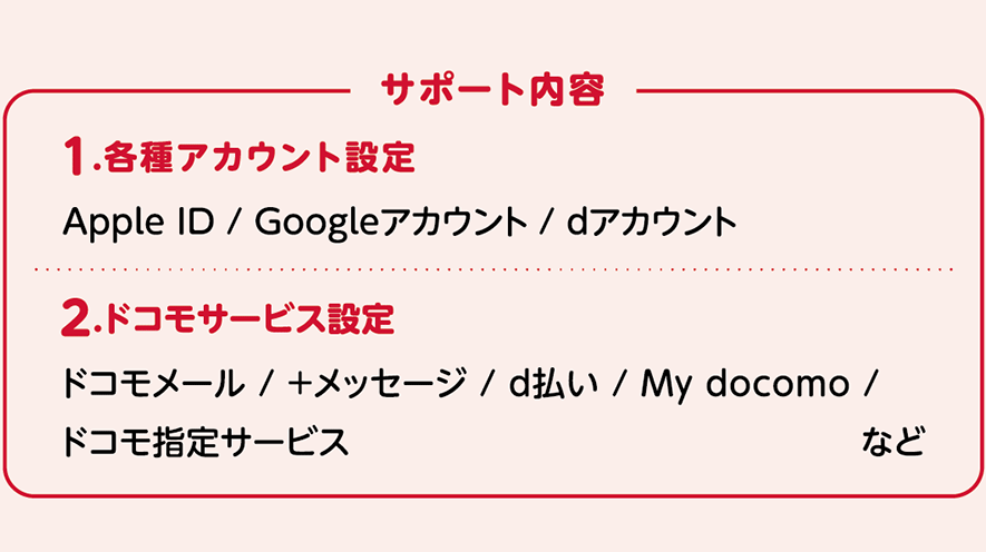 サポート内容：1.各種アカウント設定 Apple ID / Googleアカウント / dアカウント 2.ドコモサービス設定 ドコモメール / ＋メッセージ / d払い / My docomo / ドコモ指定サービス