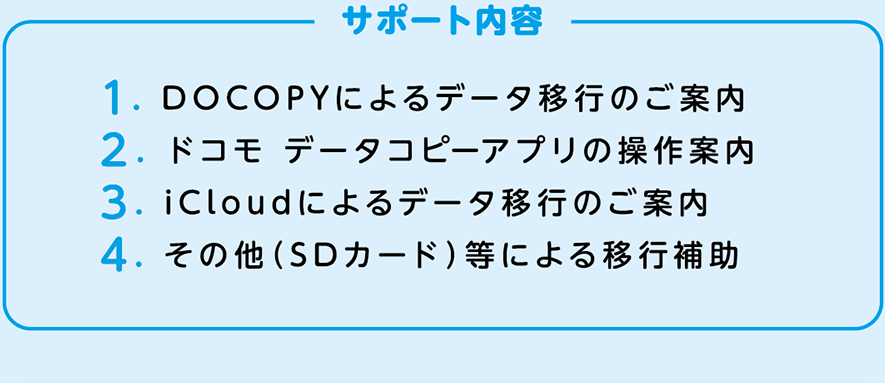 サポート内容：1. DOCOPYによるデータ移行のご案内 2. ドコモ データコピーアプリの操作案内 3. iCloudによるデータ移行のご案内 4. その他（SDカード）等による移行補助