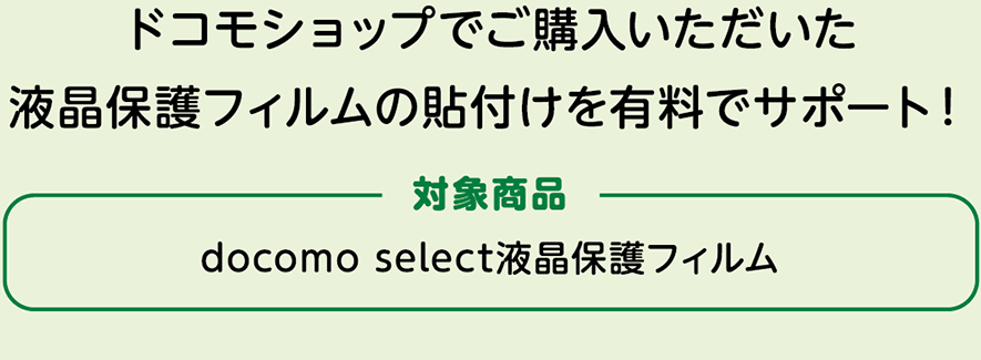 ドコモショップでご購入いただいた液晶保護フィルムの貼付けを有料でサポート！ 対象商品：docomo select液晶保護フィルム