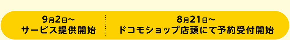 9月2日〜 サービス提供開始 ／ 8月21日〜 ドコモショップ店頭にて予約受付開始