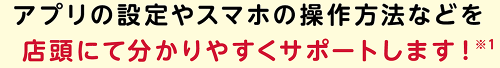 アプリの設定やスマホの操作方法などを店頭にて分かりやすくサポートします！※1