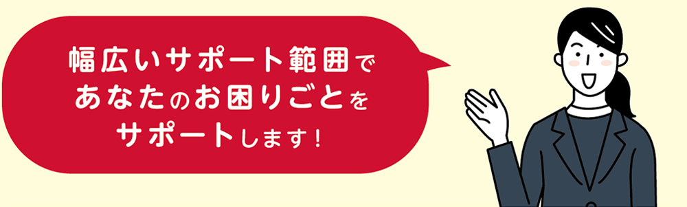 幅広いサポート範囲であなたのお困りごとをサポートします！