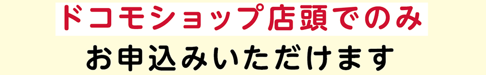 ドコモショップ店頭でのみお申込みいただけます