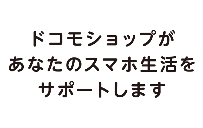 ドコモショップがあなたのスマホ生活をサポートします