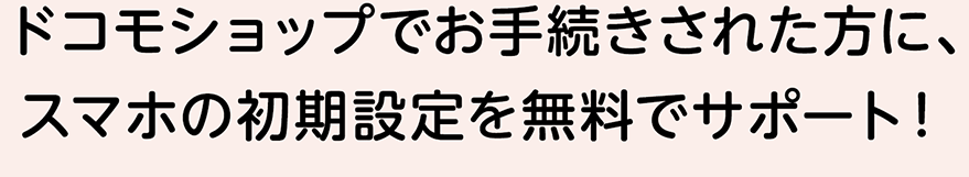 ドコモショップでお手続きされた方に、スマホの初期設定を無料でサポート！
