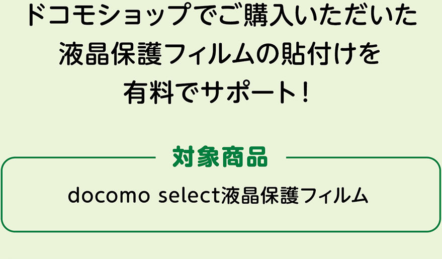 ドコモショップでご購入いただいた液晶保護フィルムの貼付けを有料でサポート！ 対象商品：docomo select液晶保護フィルム