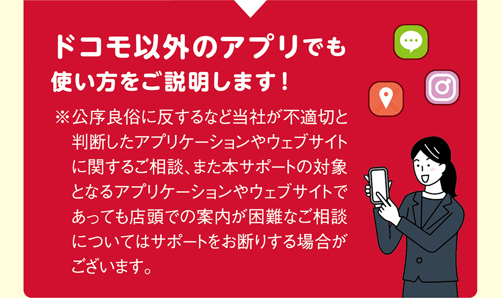 ドコモ以外のアプリでも使い方をご説明します！ ※公序良俗に反するなど当社が不適切と判断したアプリケーションやウェブサイトに関するご相談、また本サポートの対象となるアプリケーションやウェブサイトであっても店頭での案内が困難なご相談についてはサポートをお断りする場合がございます。