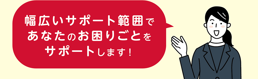 幅広いサポート範囲であなたのお困りごとをサポートします！