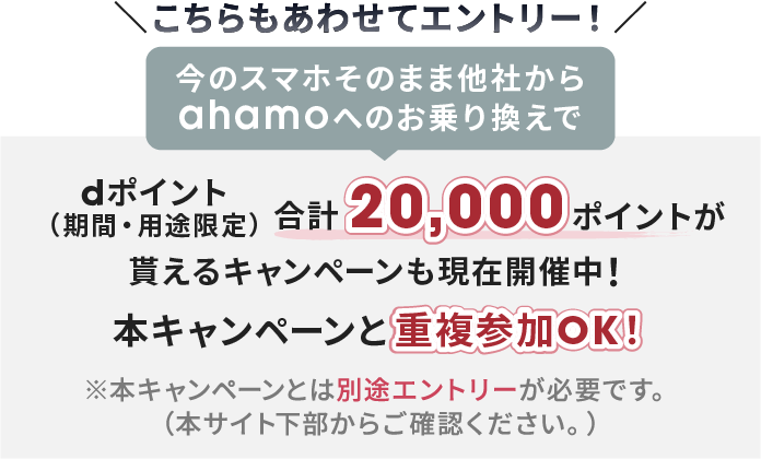 こちらもあわせてエントリー！ 今のスマホそのまま他社からahamoへのお乗り換えで dポイント(期間・用途限定） 合計20,000ポイントが貰えるキャンペーンも現在開催中！ 本キャンペーンと重複参加OK！ ※本キャンペーンとは別途エントリーが必要です。（本サイト下部からご確認ください。）